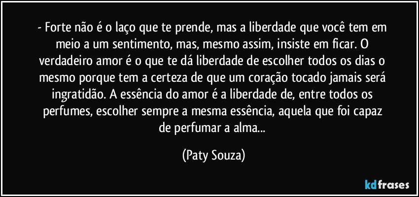 - Forte não é o laço que te prende, mas a liberdade que você tem em meio a um sentimento, mas, mesmo assim, insiste em ficar. O verdadeiro amor é o que te dá liberdade de escolher todos os dias o mesmo porque tem a certeza de que um coração tocado jamais será ingratidão. A essência do amor é a liberdade de, entre todos os perfumes, escolher sempre a mesma essência, aquela que foi capaz de perfumar a alma... (Paty Souza)