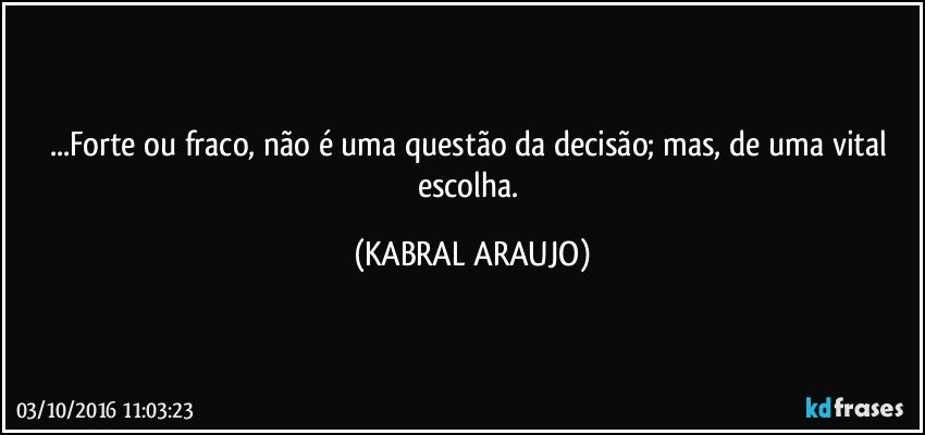 ...Forte ou fraco, não é uma questão da decisão; mas, de uma vital escolha. (KABRAL ARAUJO)