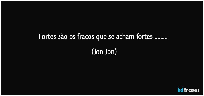 Fortes são os fracos que se acham fortes ... (Jon Jon)