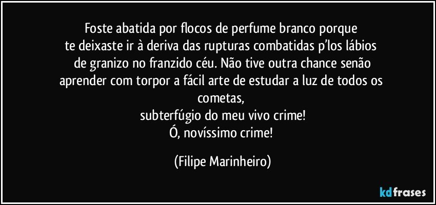 Foste abatida por flocos de perfume branco porque 
te deixaste ir à deriva das rupturas combatidas p’los lábios 
de granizo no franzido céu. Não tive outra chance senão
aprender com torpor a fácil arte de estudar a luz de todos os cometas, 
subterfúgio do meu vivo crime!
Ó, novíssimo crime! (Filipe Marinheiro)