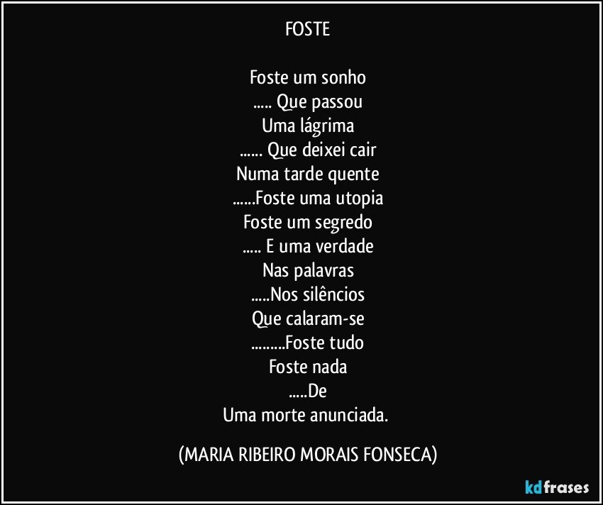 FOSTE

Foste um sonho
... Que passou
Uma lágrima
... Que deixei cair
Numa tarde quente
...Foste uma utopia
Foste um segredo
... E uma verdade
Nas palavras
...Nos silêncios
Que calaram-se
...Foste tudo
Foste nada
...De
Uma morte anunciada. (MARIA RIBEIRO MORAIS FONSECA)