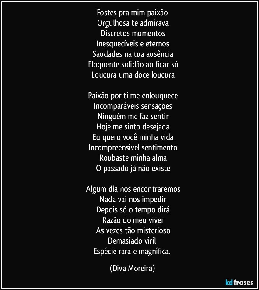 Fostes pra mim paixão
 Orgulhosa te admirava
 Discretos momentos
 Inesquecíveis e eternos
 Saudades na tua ausência
 Eloquente solidão ao ficar só
 Loucura uma doce loucura
 
 Paixão por ti me enlouquece
 Incomparáveis sensações
 Ninguém me faz sentir
 Hoje me sinto desejada
 Eu quero você minha vida
 Incompreensível sentimento
 Roubaste minha alma
 O passado já não existe
 
 Algum dia nos encontraremos
 Nada vai nos impedir
 Depois  só o tempo dirá
 Razão do meu viver
 As vezes tão misterioso
 Demasiado viril 
 Espécie rara e magnífica. (Diva Moreira)