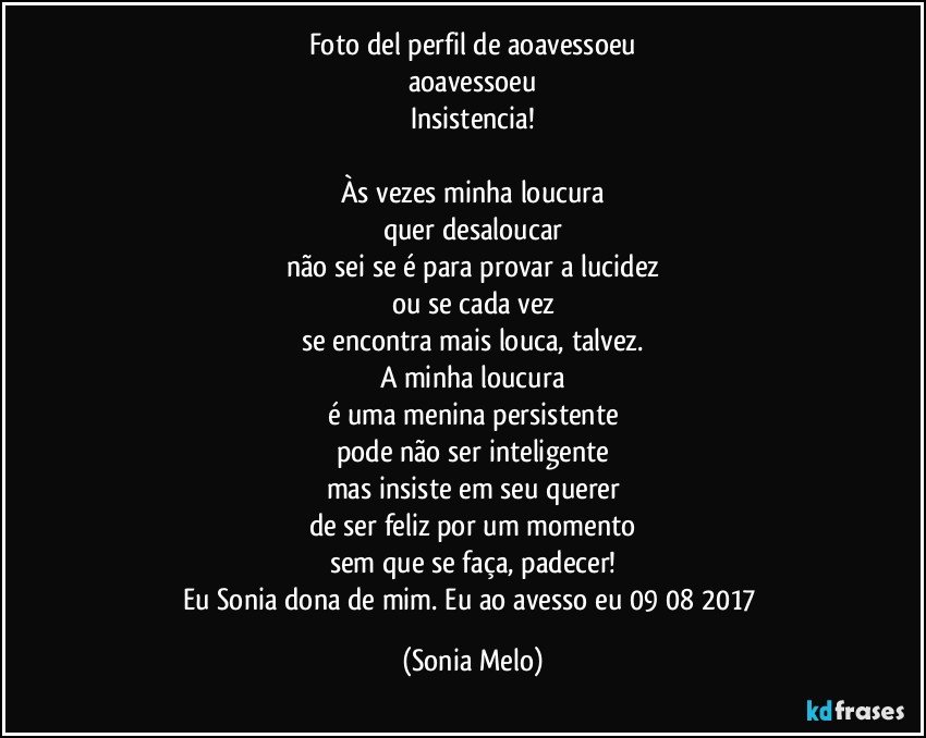 Foto del perfil de aoavessoeu
aoavessoeu
Insistencia!

Às vezes minha loucura
quer desaloucar
não sei se é para provar a lucidez
ou se cada vez
se encontra mais louca, talvez.
A minha loucura
é uma menina persistente
pode não ser inteligente
mas insiste em seu querer
de ser feliz por um momento
sem que se faça, padecer!
Eu Sonia dona de mim. Eu ao avesso eu 09/08/2017 (Sonia Melo)