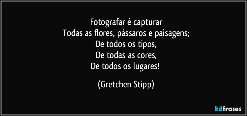 Fotografar é capturar
Todas as flores, pássaros e paisagens;
De todos os tipos,
De todas as cores,
De todos os lugares! (Gretchen Stipp)