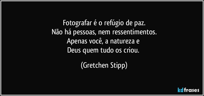 Fotografar é o refúgio de paz.
Não há pessoas, nem ressentimentos.
Apenas você, a natureza e 
Deus quem tudo os criou. (Gretchen Stipp)