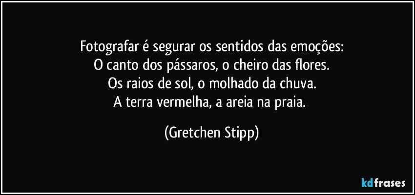 Fotografar é segurar os sentidos das emoções:
O canto dos pássaros, o cheiro das flores.
Os raios de sol, o molhado da chuva.
A terra vermelha, a areia na praia. (Gretchen Stipp)