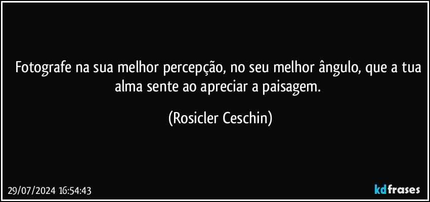 Fotografe na sua melhor percepção, no seu melhor ângulo, que a tua alma sente ao apreciar a paisagem. (Rosicler Ceschin)