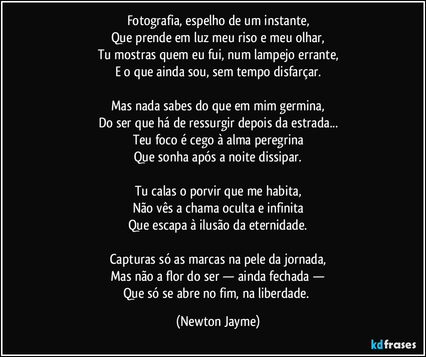 Fotografia, espelho de um instante,
Que prende em luz meu riso e meu olhar,
Tu mostras quem eu fui, num lampejo errante,
E o que ainda sou, sem tempo disfarçar.

Mas nada sabes do que em mim germina,
Do ser que há de ressurgir depois da estrada...
Teu foco é cego à alma peregrina
Que sonha após a noite dissipar.

Tu calas o porvir que me habita,
Não vês a chama oculta e infinita
Que escapa à ilusão da eternidade.

Capturas só as marcas na pele da jornada,
Mas não a flor do ser — ainda fechada —
Que só se abre no fim, na liberdade. (Newton Jayme)