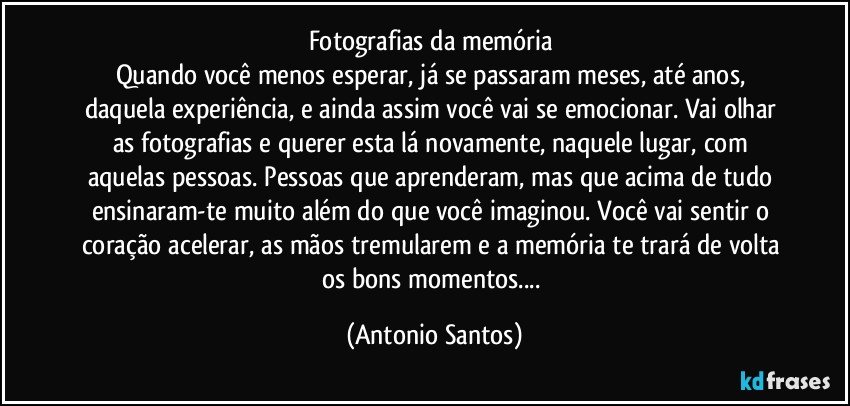 Fotografias da memória 
Quando você menos esperar, já se passaram meses, até anos, daquela experiência, e ainda assim você vai se emocionar. Vai olhar as fotografias e querer esta lá novamente, naquele lugar, com aquelas pessoas. Pessoas que aprenderam, mas que acima de tudo ensinaram-te muito  além do que você imaginou. Você vai sentir o coração acelerar, as mãos tremularem e a memória te trará de volta os bons momentos... (Antonio Santos)