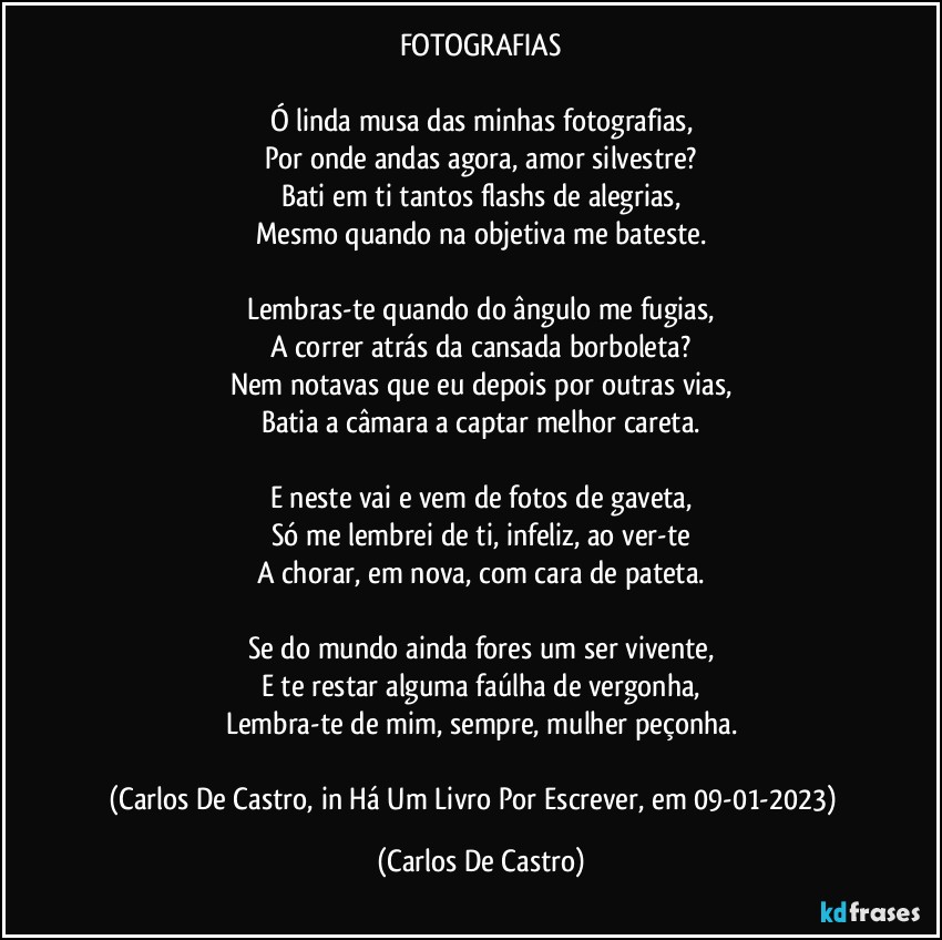 FOTOGRAFIAS

Ó linda musa das minhas fotografias,
Por onde andas agora, amor silvestre?
Bati em ti tantos flashs de alegrias,
Mesmo quando na objetiva me bateste.

Lembras-te quando do ângulo me fugias,
A correr atrás da cansada borboleta?
Nem notavas que eu depois por outras vias,
Batia a câmara a captar melhor careta.

E neste vai e vem de fotos de gaveta,
Só me lembrei de ti, infeliz, ao ver-te
A chorar, em nova, com cara de pateta.

Se do mundo ainda fores um ser vivente,
E te restar alguma faúlha de vergonha,
Lembra-te de mim, sempre, mulher peçonha.

(Carlos De Castro, in Há Um Livro Por Escrever, em 09-01-2023)⁠ (Carlos De Castro)