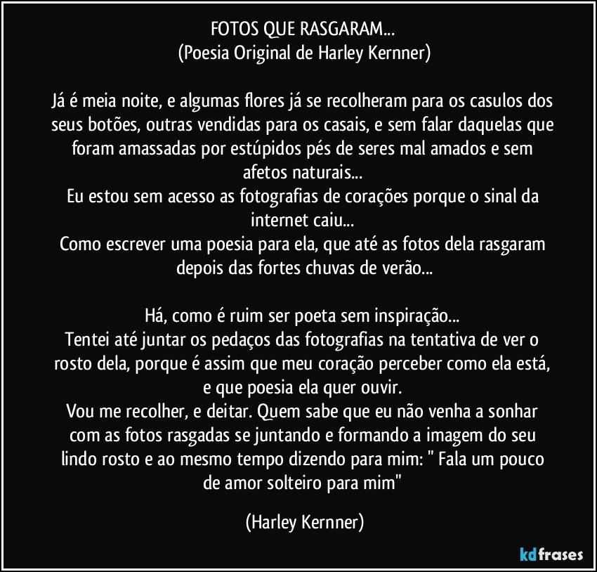 FOTOS QUE RASGARAM... 
(Poesia Original de Harley Kernner)

Já é meia noite, e algumas flores já se recolheram para os casulos dos seus botões, outras vendidas para os casais, e sem falar daquelas que foram amassadas por estúpidos pés de seres mal amados e sem afetos naturais... 
Eu estou sem acesso as fotografias de corações porque o sinal da internet caiu... 
Como escrever uma poesia para ela, que até as fotos dela rasgaram depois das fortes chuvas de verão...
 
Há, como é ruim ser poeta sem inspiração... 
Tentei até juntar os pedaços das fotografias na tentativa de ver o rosto dela, porque é assim que meu coração perceber como ela está, e que poesia ela quer ouvir. 
Vou me recolher, e deitar. Quem sabe que eu não venha a sonhar com as fotos rasgadas se juntando e formando a imagem do seu lindo rosto e ao mesmo tempo dizendo para mim: " Fala um pouco de amor solteiro para mim" (Harley Kernner)