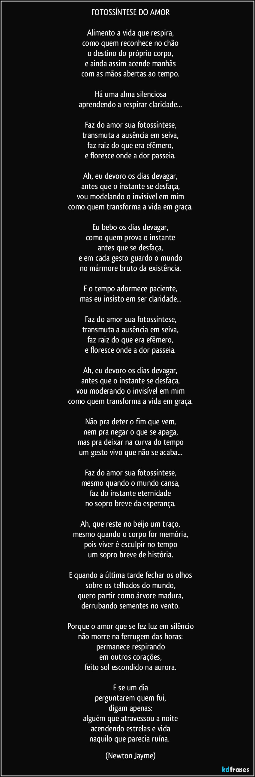 FOTOSSÍNTESE DO AMOR
Alimento a vida que respira,
como quem reconhece no chão
o destino do próprio corpo,
e ainda assim acende manhãs
com as mãos abertas ao tempo.
Há uma alma silenciosa
aprendendo a respirar claridade...
Faz do amor sua fotossíntese,
transmuta a ausência em seiva,
faz raiz do que era efêmero,
e floresce onde a dor passeia.
Ah, eu devoro os dias devagar,
antes que o instante se desfaça,
vou modelando o invisível em mim
como quem transforma a vida em graça.
Eu bebo os dias devagar,
como quem prova o instante
antes que se desfaça,
e em cada gesto guardo o mundo
no mármore bruto da existência.
E o tempo adormece paciente,
mas eu insisto em ser claridade...
Faz do amor sua fotossíntese,
transmuta a ausência em seiva,
faz raiz do que era efêmero,
e floresce onde a dor passeia.
Ah, eu devoro os dias devagar,
antes que o instante se desfaça,
vou moderando o invisível em mim
como quem transforma a vida em graça.
Não pra deter o fim que vem,
nem pra negar o que se apaga,
mas pra deixar na curva do tempo
um gesto vivo que não se acaba...
Faz do amor sua fotossíntese,
mesmo quando o mundo cansa,
faz do instante eternidade
no sopro breve da esperança.
Ah, que reste no beijo um traço,
mesmo quando o corpo for memória,
pois viver é esculpir no tempo
um sopro breve de história.
E quando a última tarde fechar os olhos
sobre os telhados do mundo,
quero partir como árvore madura,
derrubando sementes no vento.
Porque o amor que se fez luz em silêncio
não morre na ferrugem das horas:
permanece respirando
em outros corações,
feito sol escondido na aurora.
E se um dia
perguntarem quem fui,
digam apenas:
alguém que atravessou a noite
acendendo estrelas e vida
naquilo que parecia ruína. (Newton Jayme)