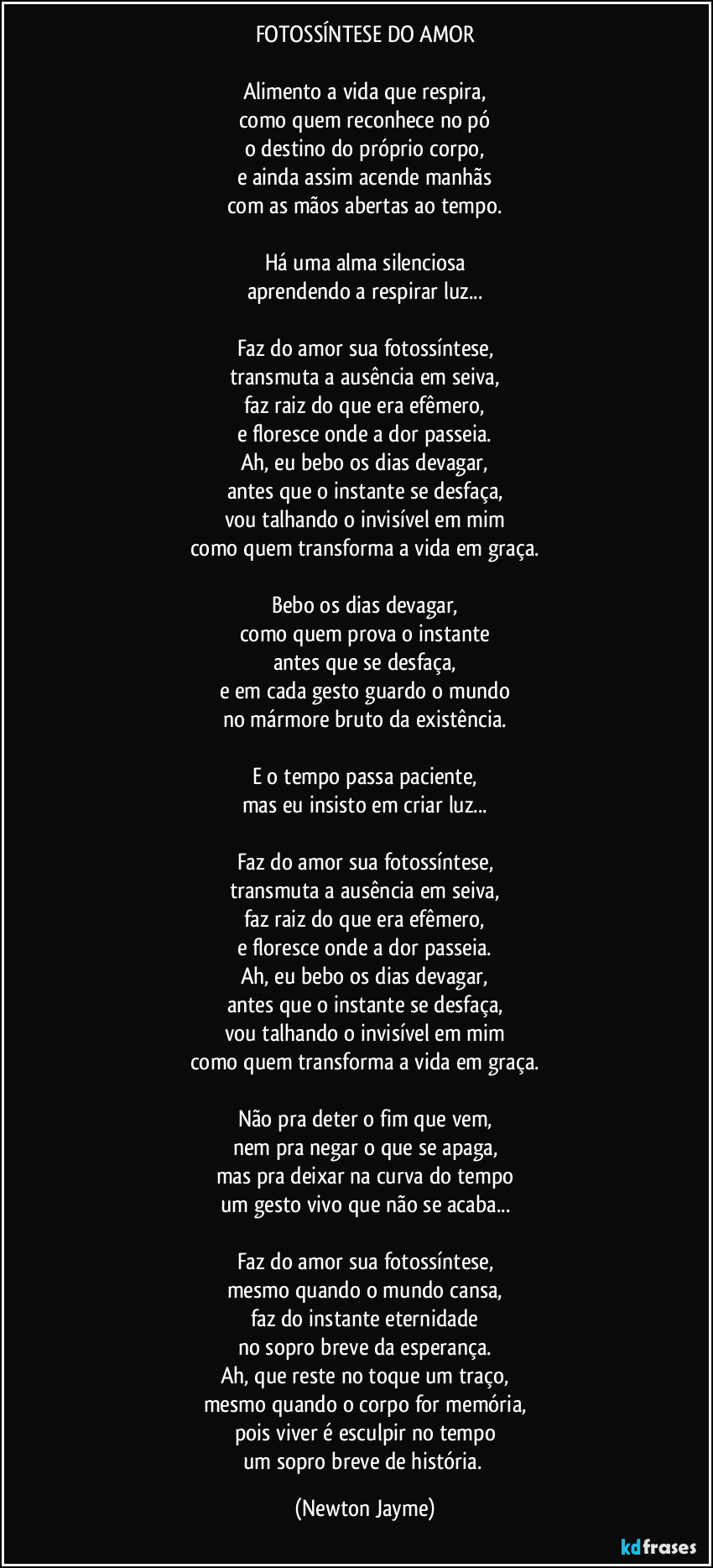 FOTOSSÍNTESE DO AMOR

Alimento a vida que respira,
como quem reconhece no pó
o destino do próprio corpo,
e ainda assim acende manhãs
com as mãos abertas ao tempo.

Há uma alma silenciosa
aprendendo a respirar luz...

Faz do amor sua fotossíntese,
transmuta a ausência em seiva,
faz raiz do que era efêmero,
e floresce onde a dor passeia.
Ah, eu bebo os dias devagar,
antes que o instante se desfaça,
vou talhando o invisível em mim
como quem transforma a vida em graça.

Bebo os dias devagar,
como quem prova o instante
antes que se desfaça,
e em cada gesto guardo o mundo
no mármore bruto da existência.

E o tempo passa paciente,
mas eu insisto em criar luz...

Faz do amor sua fotossíntese,
transmuta a ausência em seiva,
faz raiz do que era efêmero,
e floresce onde a dor passeia.
Ah, eu bebo os dias devagar,
antes que o instante se desfaça,
vou talhando o invisível em mim
como quem transforma a vida em graça.

Não pra deter o fim que vem,
nem pra negar o que se apaga,
mas pra deixar na curva do tempo
um gesto vivo que não se acaba...

(Refrão final — mais intenso)
Faz do amor sua fotossíntese,
mesmo quando o mundo cansa,
faz do instante eternidade
no sopro breve da esperança.
Ah, que reste no toque um traço,
mesmo quando o corpo for memória,
pois viver é esculpir no tempo
um sopro breve de história. (Newton Jayme)