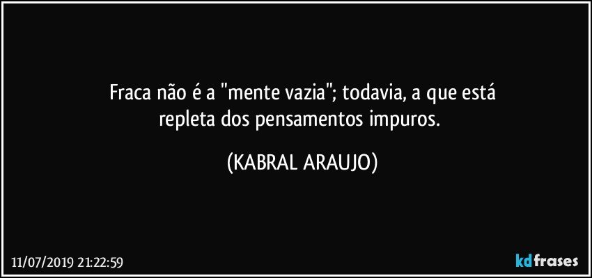 Fraca não é a "mente vazia"; todavia, a que está
repleta dos pensamentos impuros. (KABRAL ARAUJO)