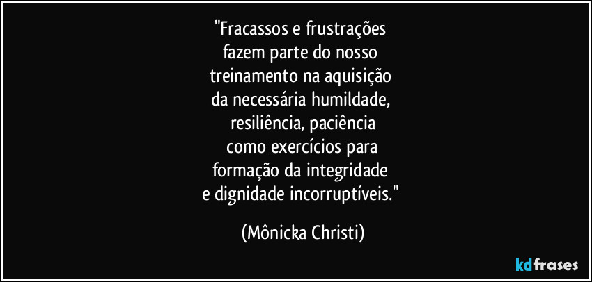 "Fracassos e frustrações
fazem parte do nosso
treinamento na aquisição
da necessária humildade,
resiliência, paciência
como exercícios para
formação da integridade
e dignidade incorruptíveis." (Mônicka Christi)