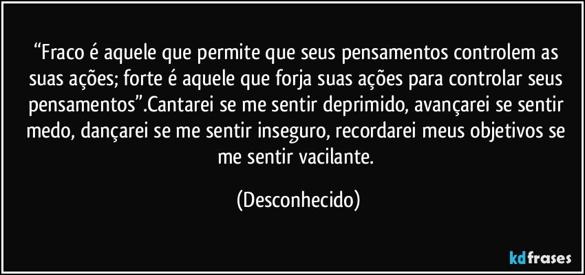 “Fraco é aquele que permite que seus pensamentos controlem as suas ações; forte é aquele que forja suas ações para controlar seus pensamentos”.Cantarei se me sentir deprimido, avançarei se sentir medo, dançarei se me sentir inseguro, recordarei meus objetivos se me sentir vacilante. (Desconhecido)