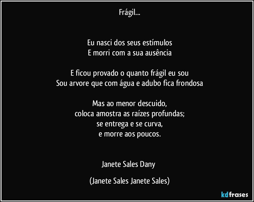 Frágil...


Eu nasci dos seus estímulos
E morri com a sua ausência

E ficou provado o quanto frágil eu sou
Sou arvore que com água e adubo fica frondosa

Mas ao menor descuido,
coloca amostra as raízes profundas;
se entrega e se curva,
e morre aos poucos.


Janete Sales Dany (Janete Sales Janete Sales)