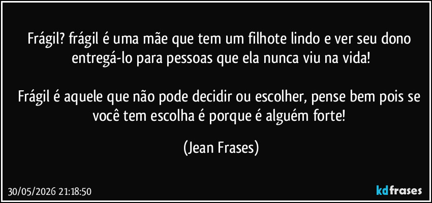 frágil? frágil é uma mãe que tem um filhote lindo e ver seu dono entregá-lo para pessoas que ela nunca viu na vida!

Frágil é aquele que não pode decidir ou escolher, pense bem pois se você tem escolha é porque é alguém forte! (Jean Frases)