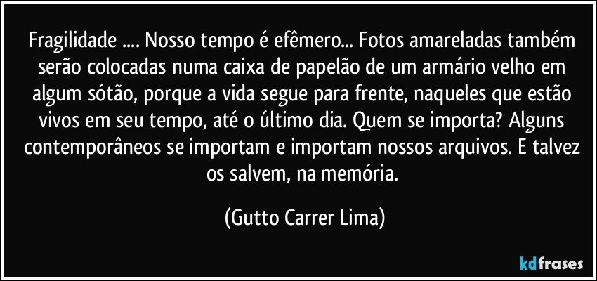 Fragilidade ... Nosso tempo é efêmero... Fotos amareladas também serão colocadas numa caixa de papelão de um armário velho em algum sótão, porque a vida segue para frente, naqueles que estão vivos em seu tempo, até o último dia. Quem se importa? Alguns contemporâneos se importam e importam nossos arquivos. E talvez os salvem, na memória. (Gutto Carrer Lima)