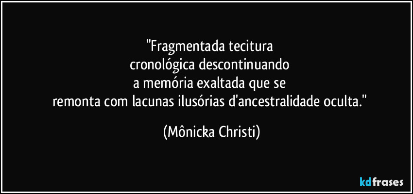 "Fragmentada tecitura 
cronológica descontinuando 
a memória exaltada que se 
remonta com lacunas ilusórias d'ancestralidade oculta." (Mônicka Christi)