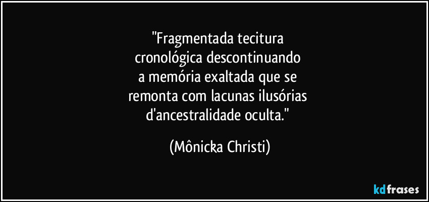 "Fragmentada tecitura 
cronológica descontinuando 
a memória exaltada que se 
remonta com lacunas ilusórias 
d'ancestralidade oculta." (Mônicka Christi)