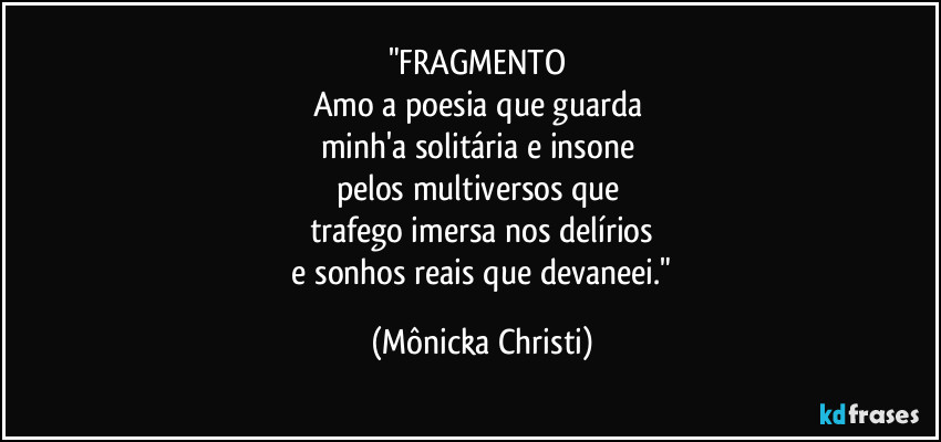 "FRAGMENTO 
Amo a poesia que guarda 
minh'a solitária e insone 
pelos multiversos que 
trafego imersa nos delírios
 e sonhos reais que devaneei." (Mônicka Christi)