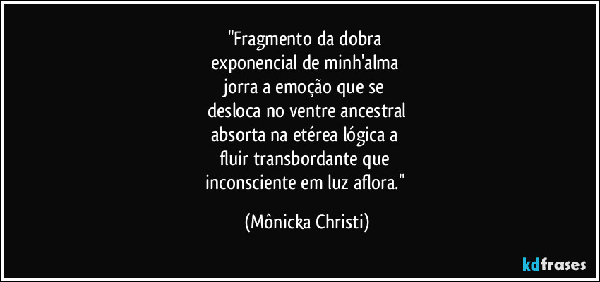 "Fragmento da dobra 
exponencial de minh'alma 
jorra a emoção que se 
desloca no ventre ancestral
absorta na etérea lógica a 
fluir transbordante que 
inconsciente em luz aflora." (Mônicka Christi)