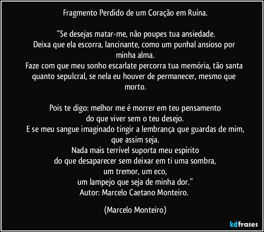 Fragmento Perdido de um Coração em Ruína.
“Se desejas matar-me, não poupes tua ansiedade.
Deixa que ela escorra, lancinante, como um punhal ansioso por minha alma.
Faze com que meu sonho escarlate percorra tua memória, tão santa quanto sepulcral, se nela eu houver de permanecer, mesmo que morto.
Pois te digo: melhor me é morrer em teu pensamento
do que viver sem o teu desejo.
E se meu sangue imaginado tingir a lembrança que guardas de mim,
que assim seja.
Nada mais terrível suporta meu espírito
do que desaparecer sem deixar em ti uma sombra,
um tremor, um eco,
um lampejo que seja de minha dor.”
Autor: Marcelo Caetano Monteiro. (Marcelo Monteiro)