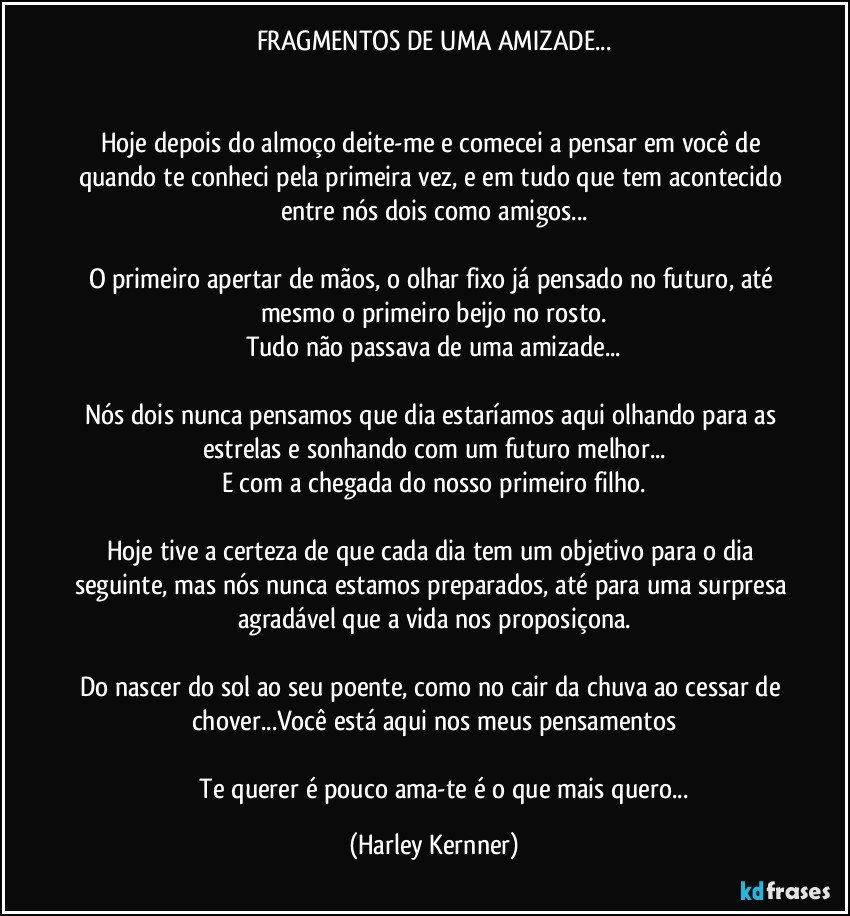 FRAGMENTOS DE UMA AMIZADE...


Hoje depois do almoço deite-me e comecei a pensar em você de quando te conheci pela primeira vez, e em tudo que tem acontecido entre nós dois como amigos...

O primeiro apertar de mãos, o olhar fixo já pensado no futuro, até mesmo o primeiro beijo no rosto.
Tudo não passava de uma amizade...

Nós dois nunca pensamos que dia estaríamos aqui olhando para as estrelas e sonhando com um futuro melhor...
E com a chegada do nosso primeiro filho.

Hoje tive a certeza de que cada dia tem um objetivo para o dia seguinte, mas nós nunca estamos preparados, até para uma surpresa agradável que a vida nos proposiçona.

Do nascer do sol ao seu poente, como no cair da chuva ao cessar de chover...Você está aqui nos meus pensamentos
 
              Te querer é pouco ama-te é o que mais quero... (Harley Kernner)