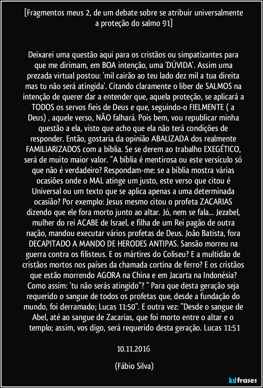 [Fragmentos meus 2,  de um debate sobre se atribuir universalmente a proteção do salmo 91]


Deixarei uma questão aqui para os cristãos ou simpatizantes para que me dirimam, em BOA intenção, uma 'DÚVIDA'. Assim uma prezada virtual postou: 'mil cairão ao teu lado dez mil a tua direita mas tu não será atingida'. Citando claramente o liber de SALMOS na intenção de querer dar a entender que, aquela proteção, se aplicará a TODOS os servos fieis de Deus e que, seguindo-o FIELMENTE ( a Deus) , aquele verso, NÃO falhará. Pois bem, vou republicar minha questão a ela, visto que acho que ela não terá condições de responder. Então, gostaria da opinião ABALIZADA dos realmente FAMILIARIZADOS com a bíblia. Se se derem ao trabalho EXEGÉTICO, será de muito maior valor. "A bíblia é mentirosa ou este versículo só que não é verdadeiro? Respondam-me: se a bíblia mostra várias ocasiões onde o MAL atinge um justo, este verso que citou é Universal ou um texto que se aplica apenas a uma determinada ocasião? Por exemplo: Jesus mesmo citou o profeta ZACARIAS dizendo que ele fora morto junto ao altar. Jó, nem se fala... Jezabel, mulher do rei ACABE de Israel, e filha de um Rei pagão de outra nação, mandou executar vários profetas de Deus. João Batista, fora DECAPITADO A MANDO DE HERODES ANTIPAS. Sansão morreu na guerra contra os filisteus. E os mártires do Coliseu? E a multidão de cristãos mortos nos países da chamada cortina de ferro? E os cristãos que estão morrendo AGORA na China e em Jacarta na Indonésia? Como assim: 'tu não serás atingido"? " Para que desta geração seja requerido o sangue de todos os profetas que, desde a fundação do mundo, foi derramado; Lucas 11:50". E outra vez: "Desde o sangue de Abel, até ao sangue de Zacarias, que foi morto entre o altar e o templo; assim, vos digo, será requerido desta geração. Lucas 11:51

10.11.2016 (Fábio Silva)