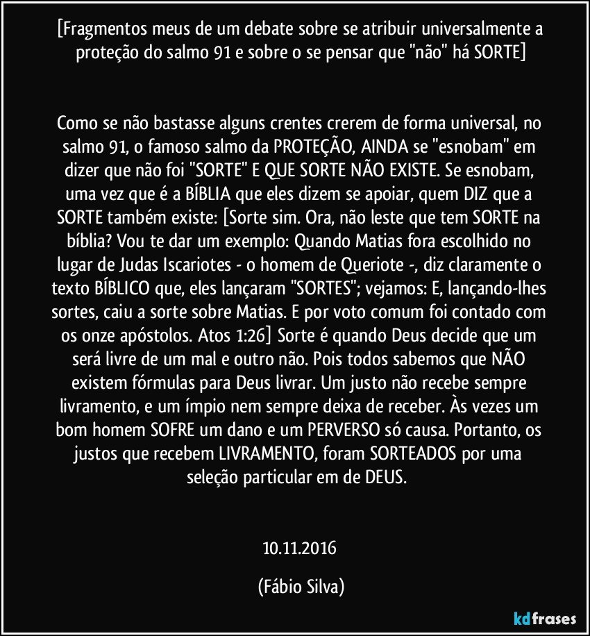 [Fragmentos meus de um debate sobre se atribuir universalmente a proteção do salmo 91 e sobre o se pensar que "não" há  SORTE]


Como se não bastasse alguns crentes crerem de forma universal, no salmo 91, o famoso salmo da PROTEÇÃO, AINDA se "esnobam" em dizer que não foi "SORTE" E QUE SORTE NÃO EXISTE. Se esnobam, uma vez que é a BÍBLIA que eles dizem se apoiar, quem DIZ que a SORTE também existe: [Sorte sim. Ora, não leste que tem SORTE na bíblia? Vou te dar um exemplo: Quando Matias fora escolhido no lugar de Judas Iscariotes - o homem de Queriote -, diz claramente o texto BÍBLICO que, eles lançaram "SORTES"; vejamos: E, lançando-lhes sortes, caiu a sorte sobre Matias. E por voto comum foi contado com os onze apóstolos. Atos 1:26] Sorte é quando Deus decide que um será livre de um mal e outro não. Pois todos sabemos que NÃO existem fórmulas para Deus livrar. Um justo não recebe sempre livramento, e um ímpio nem sempre deixa de receber. Às vezes um bom homem SOFRE um dano e um PERVERSO só causa. Portanto, os justos que recebem LIVRAMENTO, foram SORTEADOS por uma seleção particular em/de DEUS. ﻿


10.11.2016 (Fábio Silva)