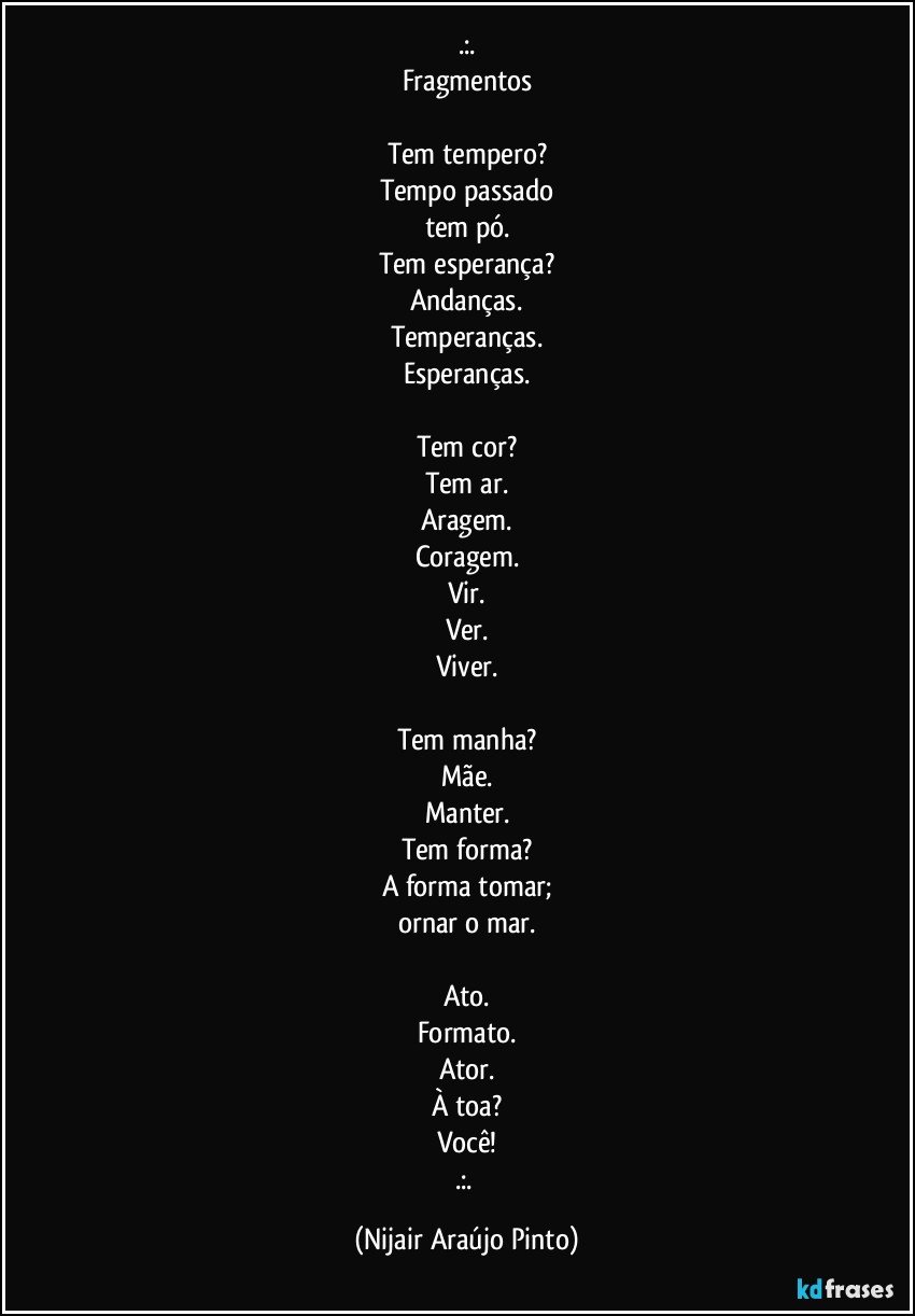 .:.
Fragmentos

Tem tempero?
Tempo passado
tem pó.
Tem esperança?
Andanças.
Temperanças.
Esperanças.

Tem cor?
Tem ar.
Aragem.
Coragem.
Vir.
Ver.
Viver.

Tem manha?
Mãe.
Manter.
Tem forma?
A forma tomar;
ornar o mar.

Ato.
Formato.
Ator.
À toa?
Você!
.:. (Nijair Araújo Pinto)