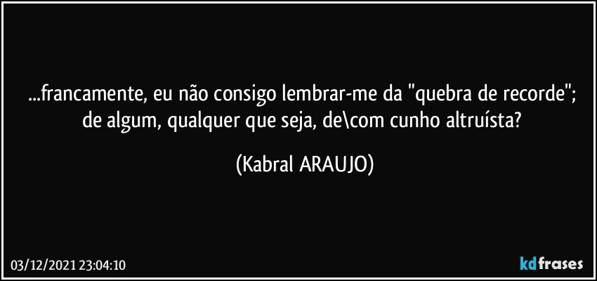 ...francamente, eu não  consigo lembrar-me da "quebra de recorde"; de algum, qualquer que seja, de\com cunho altruísta? (KABRAL ARAUJO)