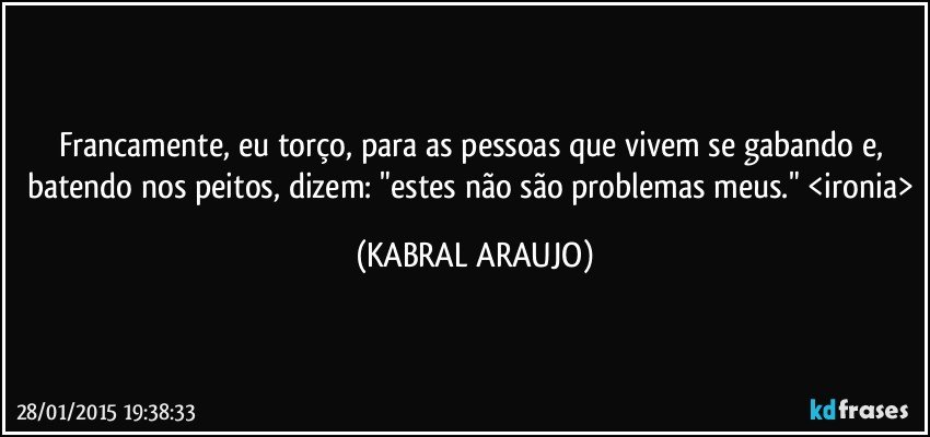 Francamente, eu torço, para as pessoas que vivem se gabando e, batendo nos peitos, dizem: "estes não são problemas meus." <ironia> (KABRAL ARAUJO)