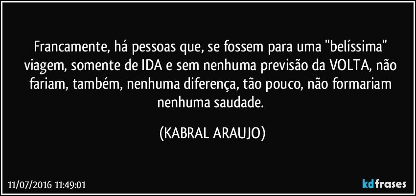 Francamente, há pessoas que, se fossem para uma "belíssima" viagem, somente de IDA e sem nenhuma previsão da VOLTA, não fariam, também, nenhuma diferença, tão pouco, não formariam nenhuma saudade. (KABRAL ARAUJO)