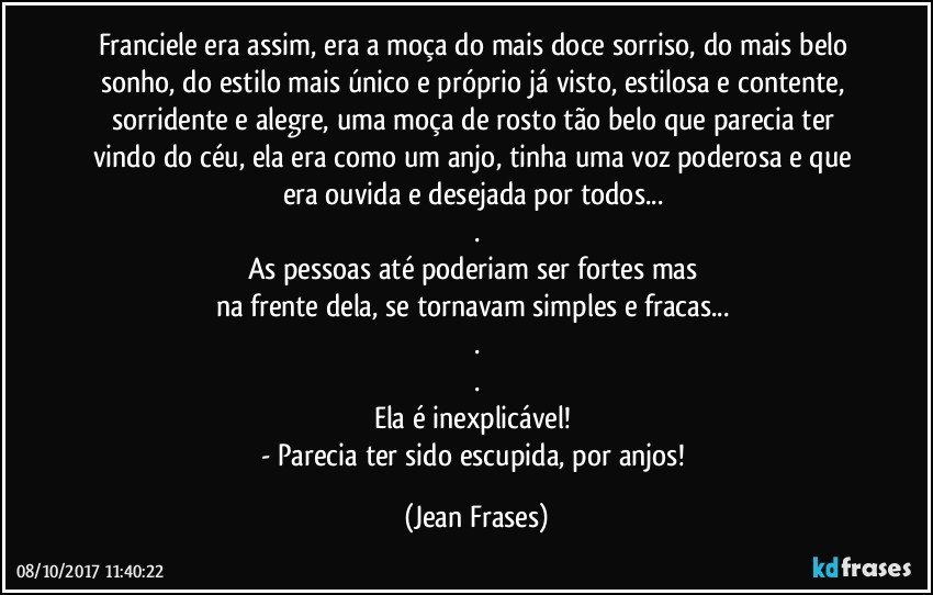 Franciele era assim, era a moça do mais doce sorriso, do mais belo sonho, do estilo mais único e próprio já visto, estilosa e contente, sorridente e alegre, uma moça de rosto tão belo que parecia ter vindo do céu, ela era como um anjo, tinha uma voz poderosa e que era ouvida e desejada por todos... 
.
As pessoas até poderiam ser fortes mas 
na frente dela, se tornavam simples e fracas... 
.
.
Ela é inexplicável! 
- Parecia ter sido escupida, por anjos! (Jean Frases)