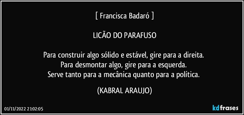 [ Francisca Badaró ]

LICÃO DO PARAFUSO

Para construir algo sólido e estável, gire para a direita. 
Para desmontar algo, gire para a esquerda. 
Serve tanto para a mecânica quanto para a política. (KABRAL ARAUJO)