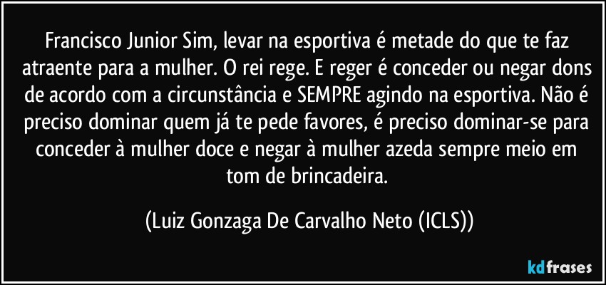 Francisco Junior Sim, levar na esportiva é metade do que te faz atraente para a mulher. O rei rege. E reger é conceder ou negar dons de acordo com a circunstância e SEMPRE agindo na esportiva. Não é preciso dominar quem já te pede favores, é preciso dominar-se para conceder à mulher doce e negar à mulher azeda sempre meio em tom de brincadeira. (Luiz Gonzaga De Carvalho Neto (ICLS))