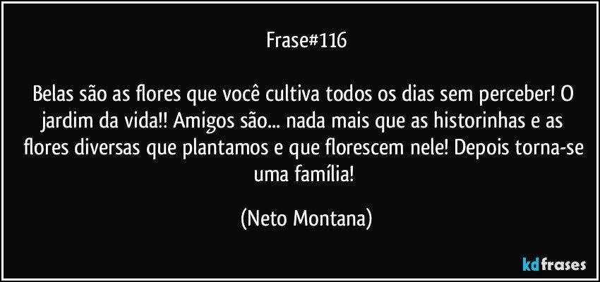 Frase#116

Belas são as flores que você cultiva todos os dias sem perceber! O jardim da vida!! Amigos são... nada mais que as historinhas e as flores diversas que plantamos e que florescem nele! Depois torna-se uma família! (Neto Montana)