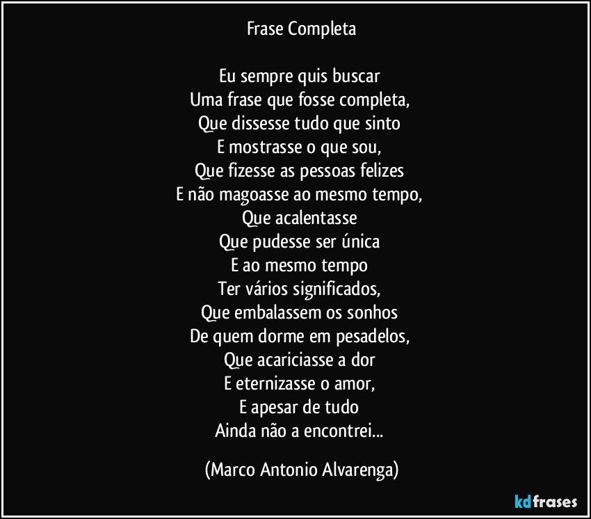 Frase Completa

Eu sempre quis buscar 
Uma frase que fosse completa, 
Que dissesse tudo que sinto 
E mostrasse o que sou, 
Que fizesse as pessoas felizes 
E não magoasse ao mesmo tempo, 
Que acalentasse 
Que pudesse ser única 
E ao mesmo tempo 
Ter vários significados, 
Que embalassem os sonhos 
De quem dorme em pesadelos, 
Que acariciasse a dor 
E eternizasse o amor, 
E apesar de tudo 
Ainda não a encontrei... (Marco Antonio Alvarenga)