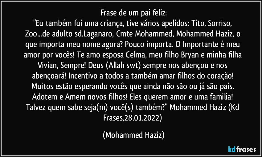 Frase de um pai feliz:
"Eu também fui uma criança, tive vários apelidos: Tito, Sorriso, Zoo...de adulto sd.Laganaro, Cmte Mohammed, Mohammed Haziz, o que importa meu nome agora? Pouco importa. O Importante é meu amor por vocês! Te amo esposa Celma, meu filho Bryan e minha filha Vivian, Sempre! Deus (Allah swt) sempre nos abençou e nos abençoará! Incentivo a todos a também amar filhos do coração! Muitos estão esperando vocês que ainda não são ou já são pais. Adotem e Amem novos filhos! Eles querem amor e uma familia! Talvez quem sabe seja(m) você(s) também?" Mohammed Haziz (Kd Frases,28.01.2022) (Mohammed Haziz)