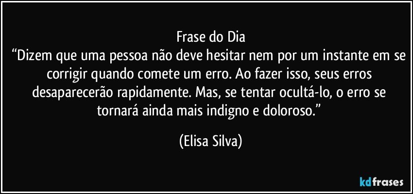 Frase do Dia
“Dizem que uma pessoa não deve hesitar nem por um instante em se corrigir quando comete um erro. Ao fazer isso, seus erros desaparecerão rapidamente. Mas, se tentar ocultá-lo, o erro se tornará ainda mais indigno e doloroso.” (Elisa Silva)