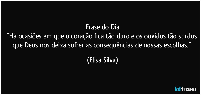 Frase do Dia
“Há ocasiões em que o coração fica tão duro e os ouvidos tão surdos que Deus nos deixa sofrer as consequências de nossas escolhas.” (Elisa Silva)