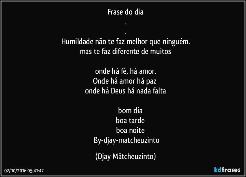Frase do dia
.
.
Humildade não te faz melhor que ninguém.
mas te faz diferente de muitos

onde há fé, há amor.
Onde há amor há paz 
onde há Deus há nada falta

                 bom dia
                 boa tarde
                 boa noite
       ßy-djay-matcheuzinto (Djay Mätcheuzinto)