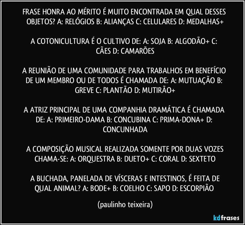 FRASE HONRA AO MÉRITO É MUITO ENCONTRADA EM QUAL DESSES OBJETOS?  A: RELÓGIOS  B: ALIANÇAS  C: CELULARES  D: MEDALHAS+

A COTONICULTURA É O CULTIVO DE:  A: SOJA  B: ALGODÃO+  C: CÃES  D: CAMARÕES

A REUNIÃO DE UMA COMUNIDADE PARA TRABALHOS EM BENEFÍCIO DE UM MEMBRO OU DE TODOS É CHAMADA DE:  A: MUTUAÇÃO  B: GREVE  C: PLANTÃO  D: MUTIRÃO+

A ATRIZ PRINCIPAL DE UMA COMPANHIA DRAMÁTICA É  CHAMADA DE:  A: PRIMEIRO-DAMA  B: CONCUBINA  C: PRIMA-DONA+  D: CONCUNHADA

 A COMPOSIÇÃO MUSICAL REALIZADA SOMENTE POR DUAS VOZES CHAMA-SE:  A: ORQUESTRA  B: DUETO+  C: CORAL  D: SEXTETO

 A BUCHADA, PANELADA DE VÍSCERAS E INTESTINOS, É FEITA DE QUAL ANIMAL?  A: BODE+  B: COELHO  C: SAPO  D: ESCORPIÃO (paulinho teixeira)