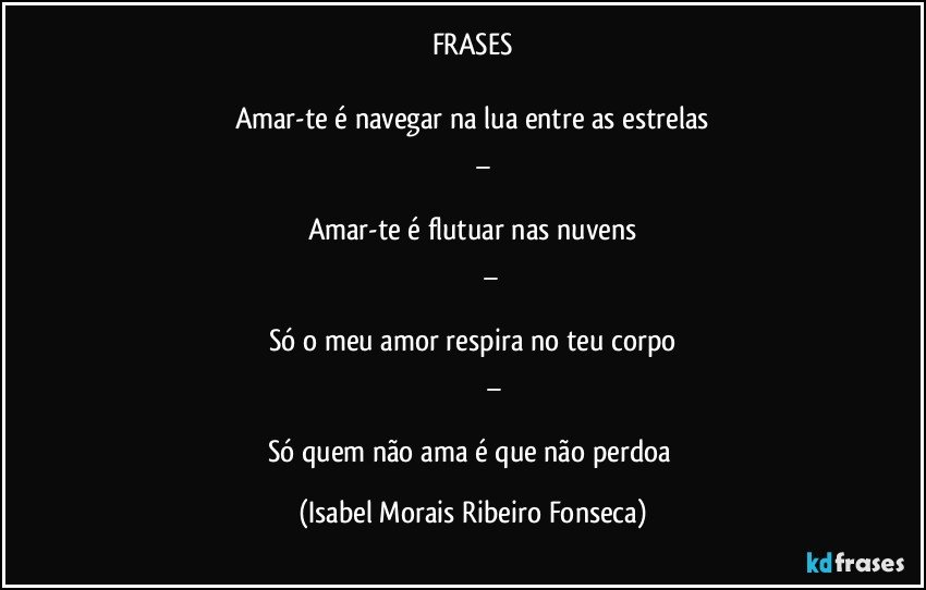 FRASES

Amar-te é navegar na lua entre as estrelas
          _

Amar-te é flutuar nas nuvens
                    _

Só o meu amor respira no teu corpo
                        _

Só quem não ama é que não perdoa (Isabel Morais Ribeiro Fonseca)