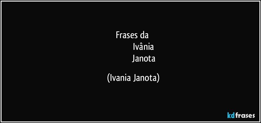 frases da 
                                       Ivânia 
                                       Janota (Ivania Janota)