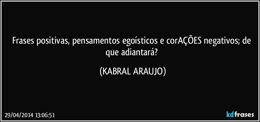 Frases positivas, pensamentos egoísticos e corAÇÕES negativos;  de que adiantará? (KABRAL ARAUJO)