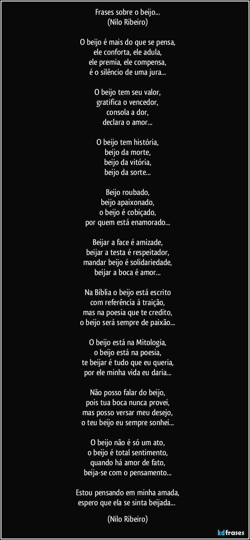 Frases sobre o beijo...
(Nilo Ribeiro)

O beijo é mais do que se pensa,
ele conforta, ele adula,
ele premia, ele compensa,
é o silêncio de uma jura...

O beijo tem seu valor,
gratifica o vencedor,
consola a dor,
declara o amor...

O beijo tem história,
beijo da morte,
beijo da vitória,
beijo da sorte...

Beijo roubado,
beijo apaixonado,
o beijo é cobiçado,
por quem está enamorado...

Beijar a face é amizade,
beijar a testa é respeitador,
mandar beijo é solidariedade,
beijar a boca é amor...

Na Bíblia o beijo está escrito
com referência à traição,
mas na poesia que te credito,
o beijo será sempre de paixão...

O beijo está na Mitologia,
o beijo está na poesia,
te beijar é tudo que eu queria,
por ele minha vida eu daria...

Não posso falar do beijo,
pois tua boca nunca provei,
mas posso versar meu desejo,
o teu beijo eu sempre sonhei...

O beijo não é só um ato,
o beijo é total sentimento,
quando há amor de fato,
beija-se com o pensamento...

Estou pensando em minha amada,
espero que ela se sinta beijada... (Nilo Ribeiro)