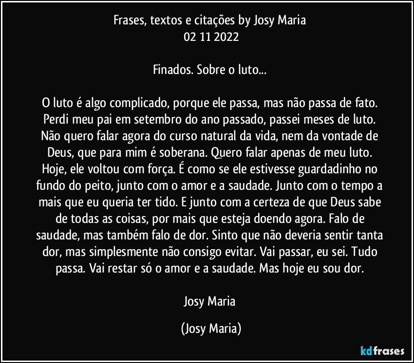 Frases, textos e citações by Josy Maria 
02/11/2022

Finados. Sobre o luto... 

O luto é algo complicado, porque ele passa, mas não passa de fato. Perdi meu pai em setembro do ano passado, passei meses de luto. Não quero falar agora do curso natural da vida, nem da vontade de Deus, que para mim é soberana. Quero falar apenas de meu luto. Hoje, ele voltou com força. É como se ele estivesse guardadinho no fundo do peito, junto com o amor e a saudade. Junto com o tempo a mais que eu queria ter tido. E junto com a certeza de que Deus sabe de todas as coisas, por mais que esteja doendo agora. Falo de saudade, mas também falo de dor. Sinto que não deveria sentir tanta dor, mas simplesmente não consigo evitar. Vai passar, eu sei. Tudo passa. Vai restar só o amor e a saudade. Mas hoje eu sou dor. 

Josy Maria (Josy Maria)